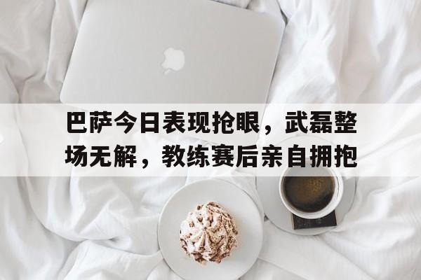 巴萨今日表现抢眼，武磊整场无解，教练赛后亲自拥抱