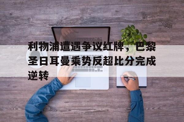 利物浦遭遇争议红牌，巴黎圣日耳曼乘势反超比分完成逆转利物浦巴黎圣日耳曼历史战绩